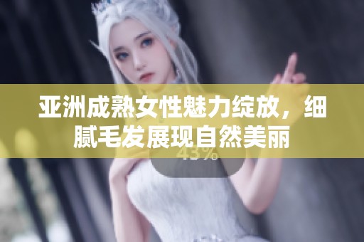 亚洲成熟女性魅力绽放，细腻毛发展现自然美丽