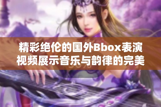 精彩绝伦的国外Bbox表演视频展示音乐与韵律的完美融合