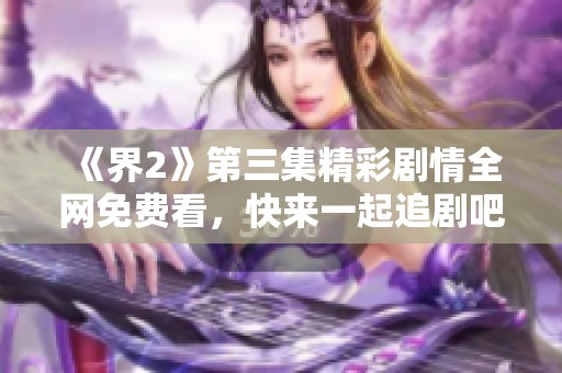 《界2》第三集精彩剧情全网免费看，快来一起追剧吧