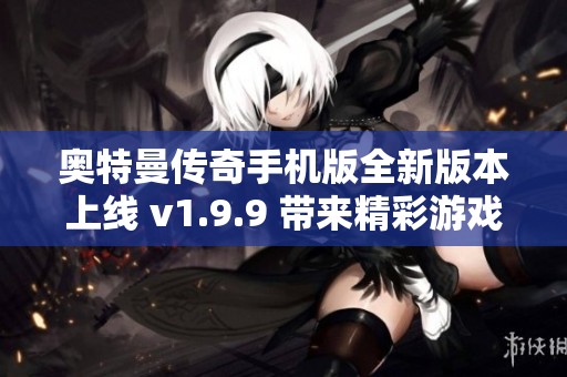 奥特曼传奇手机版全新版本上线 v1.9.9 带来精彩游戏体验与新功能更新