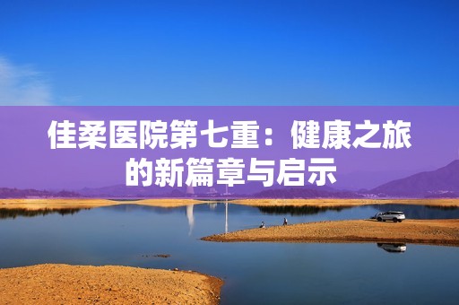 佳柔医院第七重：健康之旅的新篇章与启示