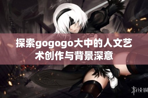 探索gogogo大中的人文艺术创作与背景深意