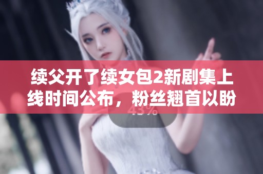 续父开了续女包2新剧集上线时间公布，粉丝翘首以盼