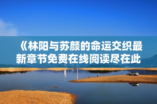 《林阳与苏颜的命运交织最新章节免费在线阅读尽在此处》