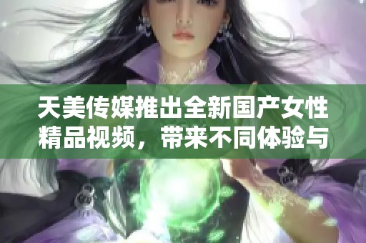 天美传媒推出全新国产女性精品视频，带来不同体验与享受