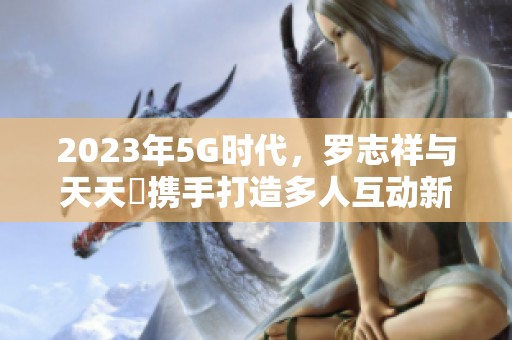 2023年5G时代，罗志祥与天天奭携手打造多人互动新体验