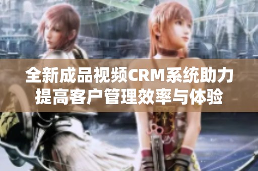 全新成品视频CRM系统助力提高客户管理效率与体验