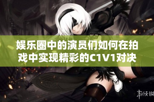 娱乐圈中的演员们如何在拍戏中实现精彩的C1V1对决