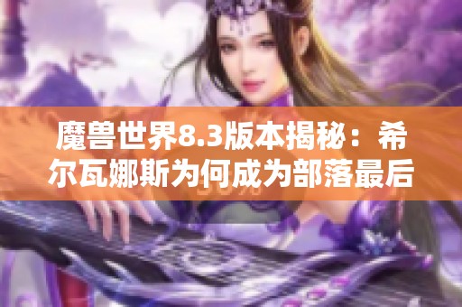 魔兽世界8.3版本揭秘：希尔瓦娜斯为何成为部落最后一任领袖的真相与背后故事