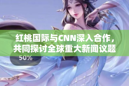 红桃国际与CNN深入合作，共同探讨全球重大新闻议题