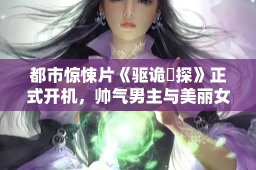 都市惊悚片《驱诡囧探》正式开机，帅气男主与美丽女主携手展开精彩侦探之旅