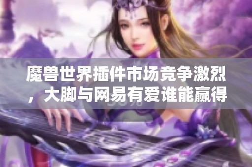 魔兽世界插件市场竞争激烈，大脚与网易有爱谁能赢得玩家心？