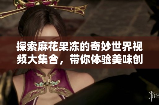 探索麻花果冻的奇妙世界视频大集合，带你体验美味创意无限