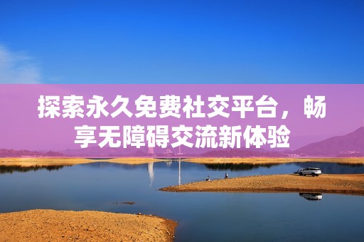 探索永久免费社交平台，畅享无障碍交流新体验