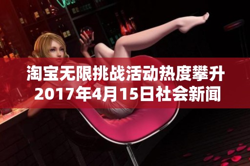 淘宝无限挑战活动热度攀升 2017年4月15日社会新闻全景回顾