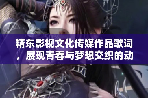 精东影视文化传媒作品歌词，展现青春与梦想交织的动人旋律