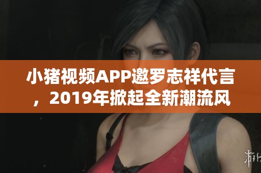 小猪视频APP邀罗志祥代言，2019年掀起全新潮流风暴