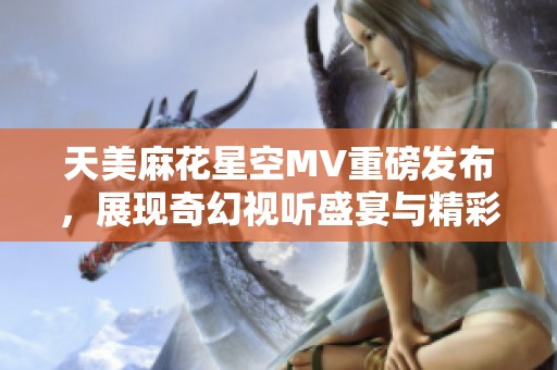 天美麻花星空MV重磅发布，展现奇幻视听盛宴与精彩剧情