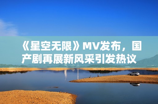 《星空无限》MV发布，国产剧再展新风采引发热议