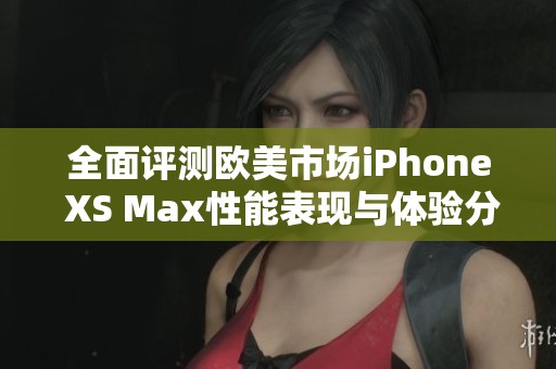 全面评测欧美市场iPhone XS Max性能表现与体验分析