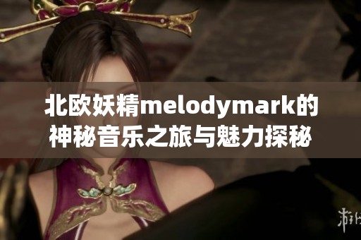 北欧妖精melodymark的神秘音乐之旅与魅力探秘