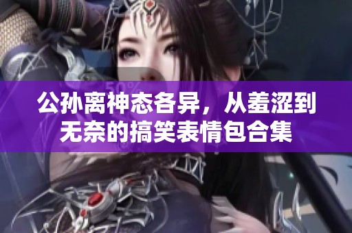 公孙离神态各异，从羞涩到无奈的搞笑表情包合集