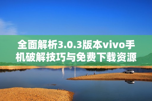 全面解析3.0.3版本vivo手机破解技巧与免费下载资源