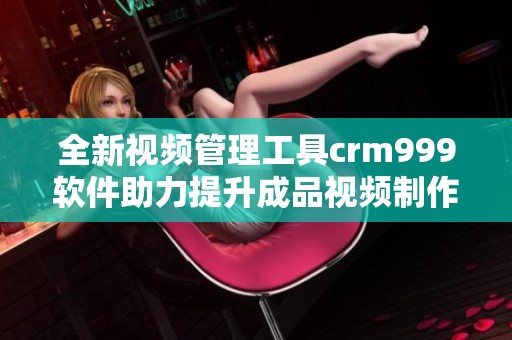 全新视频管理工具crm999软件助力提升成品视频制作效率