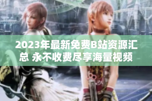 2023年最新免费B站资源汇总 永不收费尽享海量视频内容