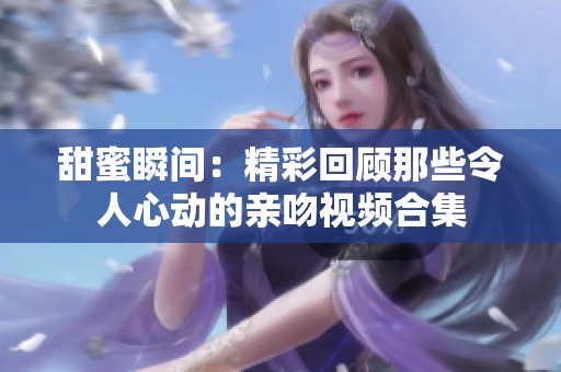 甜蜜瞬间：精彩回顾那些令人心动的亲吻视频合集