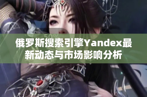 俄罗斯搜索引擎Yandex最新动态与市场影响分析