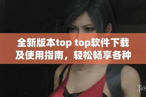 全新版本top top软件下载及使用指南，轻松畅享各种功能