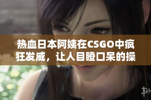 热血日本阿姨在CSGO中疯狂发威，让人目瞪口呆的操作！