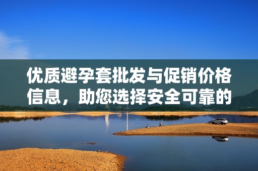 优质避孕套批发与促销价格信息，助您选择安全可靠的产品