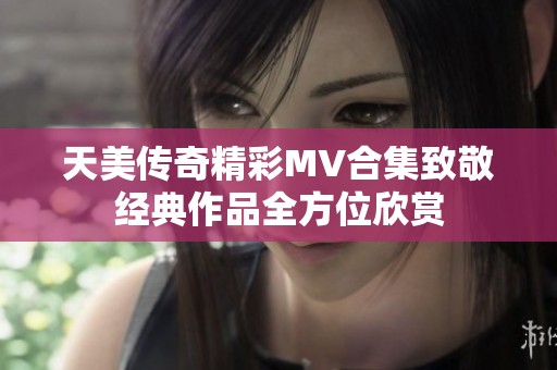 天美传奇精彩MV合集致敬经典作品全方位欣赏