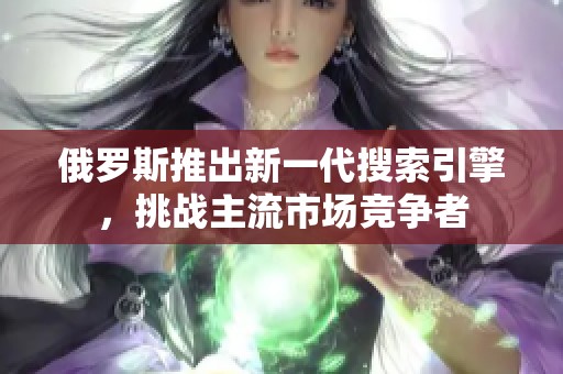 俄罗斯推出新一代搜索引擎，挑战主流市场竞争者