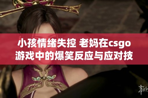 小孩情绪失控 老妈在csgo游戏中的爆笑反应与应对技巧