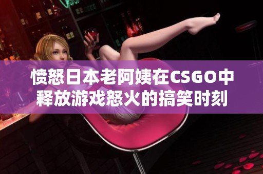 愤怒日本老阿姨在CSGO中释放游戏怒火的搞笑时刻