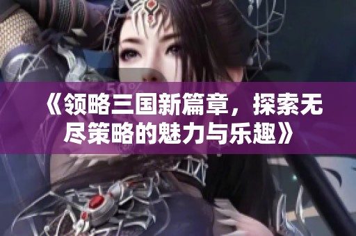 《领略三国新篇章，探索无尽策略的魅力与乐趣》