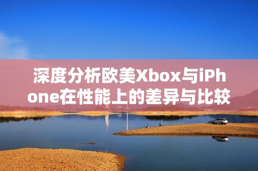 深度分析欧美Xbox与iPhone在性能上的差异与比较