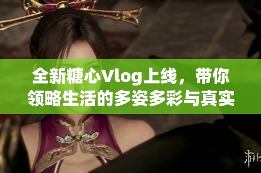 全新糖心Vlog上线，带你领略生活的多姿多彩与真实瞬间