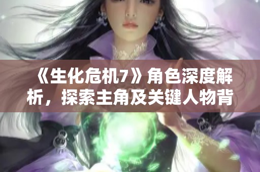 《生化危机7》角色深度解析，探索主角及关键人物背后的秘密与故事