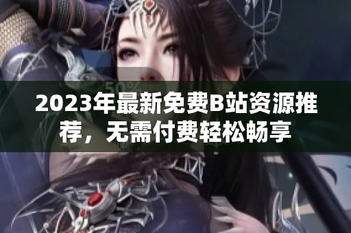 2023年最新免费B站资源推荐，无需付费轻松畅享