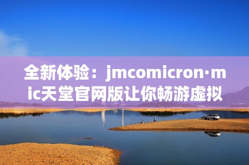 全新体验：jmcomicron·mic天堂官网版让你畅游虚拟世界