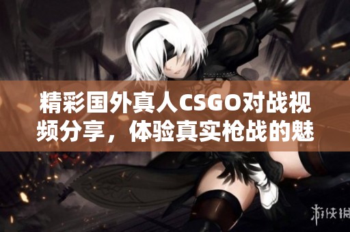 精彩国外真人CSGO对战视频分享，体验真实枪战的魅力与刺激