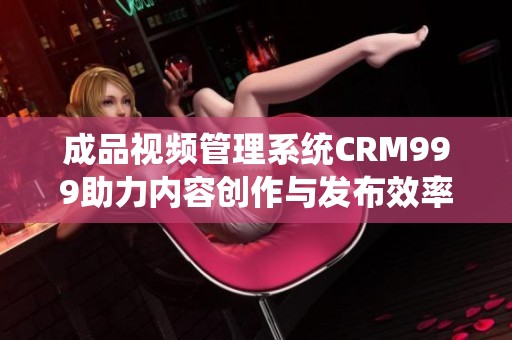 成品视频管理系统CRM999助力内容创作与发布效率提升