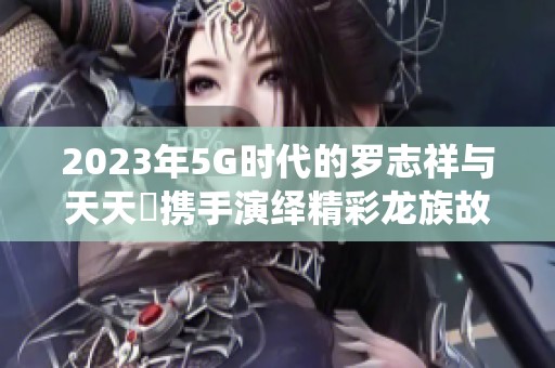 2023年5G时代的罗志祥与天天奭携手演绎精彩龙族故事