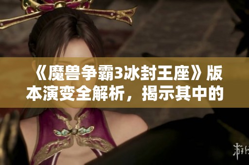 《魔兽争霸3冰封王座》版本演变全解析，揭示其中的细微差异与变化密码