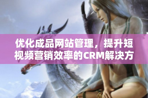 优化成品网站管理，提升短视频营销效率的CRM解决方案