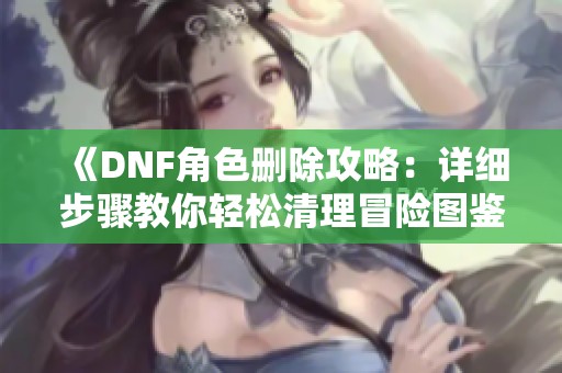 《DNF角色删除攻略：详细步骤教你轻松清理冒险图鉴》